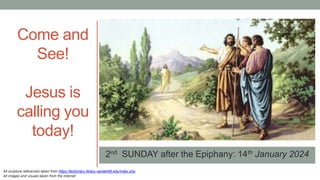 2nd SUNDAY after the Epiphany: 14th January 2024
Come and
See!
Jesus is
calling you
today!
All scripture references taken from https://lectionary.library.vanderbilt.edu/index.php
All images and visuals taken from the Internet
 