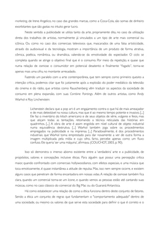 marketing, de Irene Angelico, no caso das grandes marcas, como a Coca-Cola, são somas de dinheiro
exorbitantes que são gastas no intuito gerar lucro.
	

 Neste sentido a publicidade se utiliza tanto da arte, propriamente dita, no caso da utilização
direta dos trabalhos de artistas, normalmente já vinculados a um tipo de arte mais comercial ou
icônica. Ou como no caso dos comerciais televisivos que, mascarados de uma falsa artisticidade,
através do audiovisual e da tecnologia, mostram a importância de um produto de forma atrativa,
cômica, poética, romântica, ou dramática, valendo-se da emotividade do espectador. O ciclo se
completa quando se atinge o objetivo ﬁnal que é o consumo. Por meio da repetição, e quase que
numa relação de osmose o consumidor em potencial desatento e ﬁnalmente “ﬁsgado”, torna-se
apenas mais uma cifra, no montante arrecadado.
	

 Fazendo um paralelo com a arte contemporânea, que tem sempre como primeiro quesito a
intenção crítica, podemos citar que foi justamente após a explosão do poder mediático da televisão
do cinema e do rádio, que artistas como Rauschenberg vêm traduzir os aspectos da sociedade de
consumo em plena expansão, com suas Combine Paintings. Além de outros artistas, como Andy
Warhol e Roy Linchenstein:
Lichenstein declara que a pop art é um engajamento contra o que há de mais ameaçador
e de mais detestável na nossa cultura, mas que é ao mesmo tempo potente e invasivo. [...]
Ele faz o inventário do kitsch americano e de seus objetos de série, vulgares e feios, mas
que atiçam todas as tentações, retomando a técnica reticulada das histórias em
quadrinhos. [...] A obra de arte é assim engolida em nível cultural de objeto industrial
numa equivalência destrutiva. [...] Warhol também joga sobre os procedimentos
empregados na publicidade e na imprensa. [...] Paradoxalmente, é dos procedimentos
industriais que Warhol toma emprestado para dar novamente a ver de outra forma a
imagem multiplicada pela mídia e cujo olho, farto, percebe apenas como um ﬂuxo
confuso. Ele queria ‘ser uma máquina’, aﬁrmava. (COUCHOT, 2003, p. 90).
	

 Isso só demonstra o imenso abismo existente entre a ‘verdadeira’ arte e a publicidade, de
propósitos, valores e concepções inclusive éticas. Para alguém que possui uma percepção crítica
maior, quando confrontado com comerciais hollywoodianos, com efeitos especiais, e uma música que
toca emotivamente, é quase instantânea a atitude de repulsa. Mas, isso nem sempre ocorre, e existem
alguns casos que penetram de forma encantadora em nossas vidas. A relação de osmose também ﬁca
clara, quando um comercial torna-se um ícone, e quando vemos as pessoas estão até cantando suas
músicas, como no caso clássico do comercial do Big Mac ou do Guaraná Antarctica.
	

 Há como estabelecer uma relação de como a ética funciona dentro deste conjunto de fatores.
Sendo a ética um conjunto de regras que fundamentam o "comportamento adequado" dentro de
uma sociedade, ou mesmo os valores de que serve esta sociedade para deﬁnir o que é correto e o
 