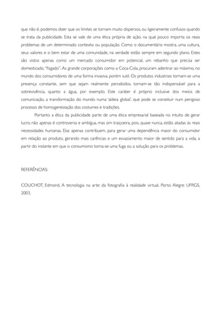 que não é, podemos dizer que os limites se tornam muito dispersos, ou ligeiramente confusos quando
se trata da publicidade. Esta se vale de uma ética própria de ação, na qual pouco importa os reais
problemas de um determinado contexto ou população. Como o documentário mostra, uma cultura,
seus valores e o bem estar de uma comunidade, na verdade estão sempre em segundo plano. Estes
são vistos apenas como um mercado consumidor em potencial, um rebanho que precisa ser
domesticado,“ﬁsgado”.As grande corporações como a Coca-Cola, procuram adentrar ao máximo, no
mundo dos consumidores de uma forma invasiva, porém sutil. Os produtos industriais tornam-se uma
presença constante, sem que sejam realmente percebidos, tornam-se tão indispensável para a
sobrevivência, quanto a água, por exemplo. Este caráter é próprio inclusive dos meios de
comunicação, a transformação do mundo numa ‘aldeia global’, que pode se constituir num perigoso
processo de homogeneização dos costumes e tradições.
	

 Portanto a ética da publicidade parte de uma ética empresarial baseada no intuito de gerar
lucro, não apenas é controversa e ambígua, mas sim traiçoeira, pois, quase nunca, estão aliadas às reais
necessidades humanas. Elas apenas contribuem, para gerar uma dependência maior do consumidor
em relação ao produto, gerando mais carências e um esvaziamento maior de sentido para a vida, a
partir do instante em que o consumismo torna-se uma fuga ou a solução para os problemas.
	

REFERÊNCIAS:
COUCHOT, Edmond. A tecnologia na arte: da fotograﬁa à realidade virtual. Porto Alegre: UFRGS,
2003.
 