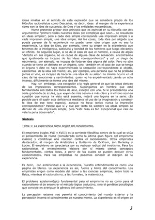 ideas innatas en el sentido de esta expresión que se considera propio de los
filósofos racionalistas como Descartes, es decir, ideas al margen de la experiencia
como son la idea de sustancia, de Dios y las entidades matemáticas.
Hume pretende probar este principio que es esencial en su filosofía con dos
argumentos: “primero todas nuestras ideas por complejas que sean... se resuelven
en ideas simples”, pero a cada idea simple corresponde una impresión simple y a
cada impresión simple, una idea simple. Así las cosas, toda idea por alejada que
pueda parecer de la experiencia no puede tener otro origen que no sea la
experiencia. La idea de Dios, por ejemplo, tiene su origen en la experiencia que
tenemos de la inteligencia, sabiduría y bondad de los hombres que luego elevamos
al infinito. En segundo lugar, si se da el caso de que el hombre, a causa de algún
“defecto en sus órganos, no es capaz de alguna clase de sensación, encontramos
que igualmente es incapaz de las ideas correspondientes” y así un ciego de
nacimiento, por ejemplo, es incapaz de forjarse idea alguna del color. Pero no sólo
cuando se tiene un defecto en un órgano, sino también en el caso de que se tenga
el órgano y éste no haya experimentado la sensación correspondiente al objeto,
carecemos de la idea del mismo; así, por ejemplo, una persona que no ha probado
jamás el vino, es incapaz de hacerse una idea de su sabor. Lo mismo ocurre en el
caso de las emociones y sentimientos: quien no ha experimentado jamás un odio
intenso, difícilmente se forma una idea del mismo .
Hay, sin embargo, una excepción a la regla general de que las ideas derivan
de las impresiones correspondientes. Supongamos un hombre que esté
familiarizado con todos los tonos de azul, excepto con uno. Si le presentamos una
serie graduada de azules, que vayan de más oscuro a más claro y si el tono azul en
cuestión que nunca ha visto está ausente, notará una laguna en la serie. ¿Es
posible para él suplir esta deficiencia mediante el uso de la imaginación y construir
la idea de ese tono especial, aunque no haya tenido nunca la impresión
correspondiente? Parece que sí y que por tanto no siempre las ideas simples se
derivan de una impresión simple, pero “este caso es tan excepcional que casi no
vale la pena observarlo”.
Síntesis
Tema 1: La experiencia como origen del conocimiento.
El empirismo (siglos XVII y XVIII) es la corriente filosófica dentro de la cual se sitúa
el pensamiento de Hume (considerado como la última gran figura del empirismo
clásico) y constituye una reacción contra el racionalismo. Otros empiristas
destacados, al margen de Aristóteles y Guillermo de OcKham, son Berkeley y
Locke. El empirismo se caracteriza por su rechazo radical del innatismo. Para los
racionalistas el entendimiento elabora por sí mismo ciertos conceptos
fundamentales, ciertas ideas, a partir de las cuales se pueden deducir otros
conocimientos. Para los empiristas no podemos conocer al margen de la
experiencia.
Es decir, con anterioridad a la experiencia, nuestro entendimiento es como una
pagina en blanco. La experiencia es así, fuente y limite del conocimiento. Los
empiristas erigen como modelo del saber a las ciencias empíricas, sobre todo la
física, mientras el racionalismo, a las formales, la matemática.
El problema epistemológico fundamental para el empirismo no es como para el
racionalismo el de encontrar el método lógico deductivo, sino el genético psicológico
que consiste en averiguar la génesis del conocimiento.
La percepción externa nos permite el conocimiento del mundo exterior y la
percepción interna el conocimiento de nuestra mente. La experiencia es el origen de
3
 