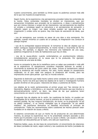 nuestro conocimiento, pero también su límite (pues no podemos conocer más allá
de lo que nos muestra la experiencia).
Según Hume, de la experiencia y las percepciones proceden todos los contenidos de
la mente. Estos contenidos mentales se dividen en impresiones, que son
sensaciones inmediatas que proceden de la experiencia, e ideas o pensamientos
que son menos intensos y surgen de las impresiones. Las percepciones las clasifica
en simples y complejas según su estructura y en percepciones de sensación o
reflexión según su origen. Las ideas simples pueden ser separadas por la
imaginación y unidas como se quiera. Hay tres leyes de asociación de ideas, que
son:
- Ley de semejanza, que consiste en pasar de una idea a otra semejante. Por
ejemplo, cuando miramos un cuadro de un paisaje, la imaginación nos conduce al
paisaje original.
- Ley de la contigüidad espacio-temporal. Si tomamos la idea de objetos que se
hallan contiguos espacio-temporalmente, la mente tiende a recorrerlos de forma
continua. Por ejemplo, si alguien nos menciona una habitación de una casa,
podemos imaginarnos el resto de habitaciones que hay en ésta.
- Ley de la causa-efecto: cuando contemplamos un acontecimiento (efecto),
inmediatamente pensamos en la causa que lo ha producido. Por ejemplo:
movimiento de una bola de billar.
Hume no comparte la idea de la metafísica como un saber que pretende ir más allá
de la experiencia. El escepticismo considera imposible alcanzar la verdad y
recomienda la ausencia del juicio sobre las cosas. Incluso el escepticismo radical
niega la existencia del mundo externo. Por esto, Hume adopta un escepticismo
moderado, en el que nada nos asegura la existencia del mundo, pero las
impresiones sirven para pensar que hay un mundo exterior.
Siguiendo la distinción que había hecho Leibniz entre verdades de razón y verdades
de hecho, Hume nos dirá que todos los objetos de la razón e investigación humana
pueden dividirse en dos grupos: relaciones de ideas y cuestiones de hecho.
Los objetos de la razón pertenecientes al primer grupo son “las ciencias de la
Geometría, Álgebra y Aritmética y, en resumen, toda afirmación que sea intuitiva o
demostrativamente cierta”, es decir, las ideas de las que podamos tener
conocimiento sin recurrir a las impresiones.
El segundo tipo de objetos de la razón, las cuestiones de hecho, no pueden ser
investigadas de la misma manera, ya que lo contrario de un hecho es, en principio,
siempre posible. No hay ninguna contradicción, de Hume, en la proposición “el sol
no saldrá mañana”, ni es menos inteligible que la proposición “el sol saldrá
mañana”. No podríamos demostrar su falsedad recurriendo al principio de
contradicción. Todos los razonamientos sobre cuestiones de hechos parecen estar
fundados en la relación de causa y efecto.
Si estamos convencidos de que un hecho ha de producirse de una determinada
manera, es porque la experiencia nos lo ha presentado siempre asociado a otro
hecho que le precede o que le sigue, como su causa o efecto. Las causas y efectos
no pueden ser descubiertas por la razón, sino sólo por experiencia.
Podemos hablar, pues, de dos tipos de conocimiento: el conocimiento de relaciones
de ideas (verdades de razón, según Leibniz) y las cuestiones de hecho (verdades de
4
 