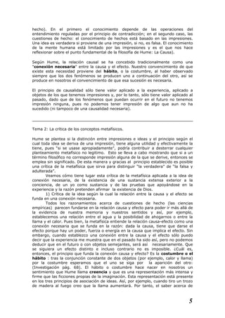 hecho). En el primero el conocimiento depende de las operaciones del
entendimiento reguladas por el principio de contradicción; en el segundo caso, las
cuestiones de hecho: el conocimiento de hechos está basado en las impresiones.
Una idea es verdadera si proviene de una impresión, si no, es falsa. El conocimiento
de la mente humana está limitado por las impresiones y es el que nos hace
reflexionar sobre el punto fundamental de la filosofía de Hume: La Causa).
Según Hume, la relación causal se ha concebido tradicionalmente como una
"conexión necesaria" entre la causa y el efecto. Nuestro convencimiento de que
existe esta necesidad proviene del hábito, o la costumbre, al haber observado
siempre que los dos fenómenos se producen uno a continuación del otro, así se
produce en nosotros el convencimiento de que esa sucesión es necesaria.
El principio de causalidad sólo tiene valor aplicado a la experiencia, aplicado a
objetos de los que tenemos impresiones y, por lo tanto, sólo tiene valor aplicado al
pasado, dado que de los fenómenos que puedan ocurrir en el futuro no tenemos
impresión ninguna, pues no podemos tener impresión de algo que aun no ha
sucedido (ni tampoco de una causalidad necesaria).
Tema 2: La crítica de los conceptos metafísicos.
Hume se plantea si la distinción entre impresiones e ideas y el principio según el
cual toda idea se deriva de una impresión, tiene alguna utilidad y efectivamente la
tiene, pues “si se usase apropiadamente", podría contribuir a desterrar cualquier
planteamiento metafísico no legitimo. Esto se lleva a cabo mostrando que si a un
término filosófico no corresponde impresión alguna de la que se derive, entonces se
emplea sin significado. De esta manera y gracias al principio establecido es posible
una crítica de la metafísica que sirva para distinguir “la verdadera” de “la falsa y
adulterada”.
Veamos cómo tiene lugar esta crítica de la metafísica aplicada a la idea de
conexión necesaria, de la existencia de una sustancia extensa exterior a la
conciencia, de un yo como sustancia y de las pruebas que apoyándose en la
experiencia y la razón pretenden afirmar la existencia de Dios.
1) Crítica de la idea según la cual la relación entre la causa y el efecto se
funda en una conexión necesaria.
Todos los razonamientos acerca de cuestiones de hecho (las ciencias
empíricas) parecen fundarse en la relación causa y efecto para poder ir más allá de
la evidencia de nuestra memoria y nuestros sentidos y así, por ejemplo,
establecemos una relación entre el agua y la posibilidad de ahogarnos o entre la
llama y el calor. Pues bien, la metafísica entiende la relación causa-efecto como una
conexión necesaria que se funda en la razón: dada la causa, tiene que darse el
efecto porque hay un poder, fuerza o energía en la causa que implica el efecto. Sin
embargo, cuando establezco una conexión entre la causa y el efecto sólo puedo
decir que la experiencia me muestra que en el pasado ha sido así, pero no podemos
deducir que en el futuro o con objetos semejantes, será así necesariamente. Que
se siguiera un efecto distinto e incluso contrario no es imposible. ¿Cuál es,
entonces, el principio que funda la conexión causa y efecto? Es la costumbre o el
hábito : tras la conjunción constante de dos objetos (por ejemplo, calor y llama)
por la costumbre esperamos que el uno se siga por la aparición del otro:
(Investigación pág. 68). El hábito o costumbre hace nacer en nosotros un
sentimiento que Hume llama creencia y que es una representación más intensa y
firme que las ficciones propias de la imaginación. Esta representación está presente
en los tres principios de asociación de ideas. Así, por ejemplo, cuando tiro un trozo
de madera al fuego creo que la llama aumentará. Por tanto, el saber acerca de
5
 