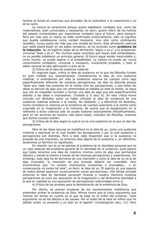 hechos se funda en creencias que proceden de la costumbre y la experiencia y no
de la razón.
La ciencia se caracteriza porque quiere establecer verdades que, como las
matemáticas, sean universales y necesarias, es decir, quiere inferir de los hechos
del pasado comprobados por experiencia verdades para el futuro, para siempre.
Pero por más que un hecho se halle confirmado empíricamente, esto no significa
que pueda establecerse como verdad necesaria, sino sólo como contingente
(posible), nunca podrá ser más que una verdad de hecho. Esta afirmación esencial
que nadie podrá eludir en los siglos venideros, se ha conocido como problema de
la inducción. No es legítimo pasar de la afirmación “algún x es y” a la proposición
universal “todo x es y”. Por muchos casos concretos que hayan sido comprobados,
no es posible establecer un principio general. El futuro sigue siendo inescrutable y,
como mucho, se puede aspirar a la probabilidad. La ciencia no puede ser nunca
conocimiento verdadero, universal y necesario, únicamente probable, y todo el
saber racional es sólo adivinación o acto de fe.
2) Crítica de la idea de sustancia material.
En segundo lugar, critica la idea de sustancia en la que los filósofos fundan
en gran medida sus razonamientos. Consideremos la idea de una sustancia
material, si entendemos por ésta la existencia externa de cuerpos como algo
específicamente diferente de nuestras percepciones, tal idea es absurda porque
“dado que nada hay presente en la mente sino las percepciones, y que todas las
ideas se derivan de algo que con anterioridad se hallaba ya ante la mente, se sigue
que nos es imposible concebir o formar una idea de algo que sea específicamente
distinto a las ideas e impresiones. (Tratado p II secc 6). En esta crítica Hume
coincide con Berkeley quien ya había criticado la idea de existencia de una
sustancia material externa a la mente. No obstante, y a diferencia de Berkeley,
Hume considera la creencia en la existencia de cuerpos exteriores a la mente como
originada en la imaginación y la memoria, de suerte que el escepticismo en lo
referente a dicha creencia sólo se puede sostener teóricamente (filosóficamente),
pero en las acciones de nuestra vida diaria todos, incluidos los filósofos, creemos
que dichos cuerpos existen.
3) Crítica de la idea según la cual el yo es una sustancia en la que se dan las
percepciones.
Otra de las ideas oscuras en metafísica es la idea de yo, como una sustancia
material o espiritual en la cual inciden las percepciones y por lo cual sustancia y
percepciones son distintas. Pero a esto cabe responder que si la sustancia no
procede de una impresión, no tenemos idea alguna de la sustancia y, en definitiva,
tendremos un término sin significado.
En relación con el yo se plantea el problema de la identidad personal que es
un caso especial del problema general de la identidad de la sustancia, pues parece
que todos tenemos una idea de nosotros mismos como de algo que permanece
idéntico y siendo lo mismo a través de las diversas percepciones y experiencias. Sin
embargo, toda idea ha de derivarse de una impresión y como la idea de yo es la de
algo invariable, la impresión de que procede debería ser invariable. Pero
encontramos que “no existen impresiones constantes e invariables... y en
consecuencia no existe tal idea”, es decir, la idea de yo. El espíritu es una especie
de teatro donde aparecen sucesivamente varias percepciones. ¿De dónde procede
entonces la idea de identidad personal? Gracias a nuestra memoria nuestras
percepciones se unen por asociación en la imaginación y así atribuimos identidad a
lo que en realidad es una asociación de percepciones relacionadas entre sí.
4) Crítica de las pruebas para la demostración de la existencia de Dios.
Por último, es preciso ocuparse de los razonamientos metafísicos que
pretenden probar la existencia de Dios. Afirma Hume que el único argumento que
merece ser tenido en cuenta es el que se basa en el orden del universo: “este
argumento va de los efectos a las causas. Por el orden de la obra se infiere que ha
debido existir un proyecto y un plan en el agente” (Investigación secc. 11). Pero
6
 