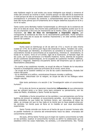 esta hipótesis según la cual existe una causa inteligente que otorgó y conserva el
orden del universo es incierta e inútil. Incierta porque va más allá de la experiencia
e inútil porque de ella no se pueden deducir cualidades en Dios como la bondad o la
omnipotencia ni principios de conducta y comportamiento para los hombres. Por
todo ello Hume piensa que el fundamento de la religión debemos buscarlo en la fe y
no en la razón.
Tanto Locke como Berkeley habían fundamentado su afirmación de la existencia de
Dios en la idea de causa. Para Hume esta justificación es ilegítima puesto que no va
de una impresión a otra sino de impresiones de la mente a Dios, que no es ninguna
impresión. La idea de Dios no corresponde a impresión alguna, por
consiguiente la existencia de Dios no es racionalmente justificable. Hume tampoco
admite que Dios sea la causa de nuestras impresiones y en este sentido prefiere
ignorar tal cuestión.
Contextualización
Hume nació en Edimburgo el 26 de abril de 1711 y murió en esta misma
ciudad en 1776. Es la última gran figura del empirismo clásico, heredero de Locke,
muy influenciado por Berkeley; el empirismo se considera la reacción contraria al
racionalismo (funda el conocimiento en la experiencia, mientras el racionalismo, lo
funda en la razón). Vivió en el S.XVIII, siglo de la Ilustración, el llamado Siglo de
las Luces, por lo que pertenece a la filosofía moderna. Hume, además de ocuparse
de las cuestiones epistemológicas, se ha ocupado de cuestiones morales, estéticas,
políticas y religiosas. Debemos encuadrarlo dentro del Empirismo que se opone al
Racionalismo (Descartes)
- En cuanto a las cuestiones morales, se ocupó de ellas en Tratado de la naturaleza
humana e Investigación sobre los principios de la moral, entre otras.
- Se ocupó de la cuestión estética en una de las cuatro disertaciones, titulada Del
criterio del gusto.
- En lo referente a lo político, encontramos Ensayos morales y políticos.
- Finalmente, relacionado con la religión, se ocupó de ella en los Diálogos sobre
religión natural.
Este texto pertenece a la sección 2 de “Investigación sobre el conocimiento
humano”.
En la obra de Hume se aprecian importantes influencias de sus antecesores
que las utilizará tanto a su favor como para comparar su pensamiento, son los
casos de Platón, Aristóteles y Santo Tomás de Aquino.
Aristóteles y Hume encuentran en los sentidos y sus percepciones una forma
legítima de conocer la realidad; el conocimiento sensible, es el más importante; la
idea aristotélica de que todos los hombres tienen, por naturaleza, el deseo de
saber, se conjuga con que no hay nada en la mente que no haya pasado antes por
los sentidos. La mente pues se llena en la medida en que vaya acumulando
experiencias.
Santo Tomás coincide con Hume en el hecho de que el conocer humano sólo
es posible mediante un volverse del entendimiento hacia los datos emanados del
conocimiento sensible.
Así pues, afirma Santo Tomas que el origen de nuestro conocimiento se halla
en los sentidos; explicar el conocimiento humano es definir la colaboración que se
establece entre las cosas materiales, los sentidos, y el entendimiento. Sto. Tomás
7
 