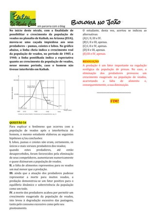 em parceria com o blog
No início deste século, com a finalidade de
possibilitar o crescimento da população de
veados no planalto de Kaibab, no Arizona (EUA),
moveu-se uma caçada impiedosa aos seus
predadores – pumas, coiotes e lobos. No gráfico
abaixo, a linha cheia indica o crescimento real
da população de veados, no período de 1905 a
1940; a linha pontilhada indica a expectativa
quanto ao crescimento da população de veados,
nesse mesmo período, caso o homem não
tivesse interferido em Kaibab.
QUESTÃO 54
Para explicar o fenômeno que ocorreu com a
população de veados após a interferência do
homem, o mesmo estudante elaborou as seguintes
hipóteses e/ou conclusões:
I. lobos, pumas e coiotes não eram, certamente, os
únicos e mais vorazes predadores dos veados;
quando estes predadores, até então
desapercebidos, foram favorecidos pela eliminação
de seus competidores, aumentaram numericamente
e quase dizimaram a população de veados.
II. a falta de alimentos representou para os veados
um mal menor que a predação.
III. ainda que a atuação dos predadores pudesse
representar a morte para muitos veados, a
predação demonstrou-se um fator positivo para o
equilíbrio dinâmico e sobrevivência da população
como um todo.
IV. a morte dos predadores acabou por permitir um
crescimento exagerado da população de veados,
isto levou à degradação excessiva das pastagens,
tanto pelo consumo excessivo como pelo seu
pisoteamento.
O estudante, desta vez, acertou se indicou as
alternativas:
(A) I, II, III e IV.
(B) I, II e III, apenas.
(C) I, II e IV, apenas.
(D) II e III, apenas.
(E) III e IV, apenas.
RESOLUÇÃO
A predação é um fator importante na regulação
ecológica da população de presas. No caso, a
eliminação dos predadores provocou um
crescimento exagerado na população de veados,
acarretando a falta de alimento e,
consequentemente, a sua diminuição.
-----------------------------------
FIM!
 