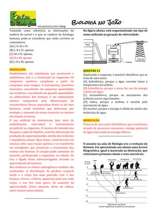 em parceria com o blog
Tomando como referência as informações da
matéria do jornal e o que se conhece da fisiologia
humana, pode-se considerar que estão corretos os
comentários:
(A) I, II, III e IV.
(B) I, II e IV, apenas.
(C) III e IV, apenas.
(D) II e III, apenas.
(E) I, II e III, apenas.
RESOLUÇÃO
Anabolizantes são substâncias que promovem o
anabolismo, isto é, a construção no organismo de
compostos químicos complexos a partir de
compostos mais simples. A testosterona, hormônio
masculino, encontrado em pequenas quantidades
nas mulheres, é produzido em grandes quantidades
na adolescência. Nos homens, é um anabolizante
natural, responsável pela diferenciação de
características físicas masculinas frente às do sexo
feminino, sendo hormônio que determina, por
exemplo, o aumento da massa muscular no menino
em relação à menina.
O uso artificial da testosterona (por meio de
anabolizantes esteroides) é extremamente
prejudicial ao organimo. O excesso de testosterona
bloqueia a ação da hipófise, acarreta diminuição da
produção de espermatozoides, atrofia dos testículos
e impotência sexual. Alem disso, a testosterona em
excesso sofre uma reação química e se transforma
em estrógenos, que provocam o crescimento das
mamas nos homens. O coração pode aumentar de
tamanho, predispondo o organismo ao enfarte. Os
rins e fígado ficam sobrecarregados, levando ao
aparecimento de tumores.
Nas mulheres os efeitos androgênicos também são
acentuados. A distribuição da gordura corporal
muda e o corpo fica mais parecido com o dos
homens. Cresce o clitóris, aparecem pelos por todo
corpo, a voz fica mais grave, há aumento da
agressividade, fortes tonturas, dores de cabeça,
entre muitos outros efeitos.
-----------------------------------
Na figura abaixo está esquematizado um tipo de
usina utilizada na geração de eletricidade.
QUESTÃO 11
Analisando o esquema, é possível identificar que se
trata de uma usina:
(A) hidrelétrica, porque a água corrente baixa a
temperatura da turbina.
(B) hidrelétrica, porque a usina faz uso da energia
cinética da água.
(C) termoelétrica, porque no movimento das
turbinas ocorre aquecimento.
(D) eólica, porque a turbina é movida pelo
movimento da água.
(E) nuclear, porque a energia é obtida do núcleo das
moléculas de água.
RESOLUÇÃO
Trata-se de uma usina hidrelétrica, que transforma,
através de processos sucessivos, energia potencial
da água represada em energia elétrica.
-----------------------------------
O assunto na aula de Biologia era a evolução do
Homem. Foi apresentada aos alunos uma árvore
filogenética, igual à mostrada na ilustração, que
relacionava primatas atuais e seus ancestrais.
 