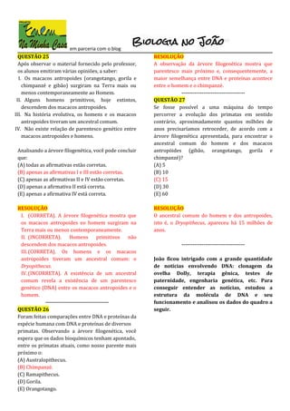 em parceria com o blog
QUESTÃO 25
Após observar o material fornecido pelo professor,
os alunos emitiram várias opiniões, a saber:
I. Os macacos antropoides (orangotango, gorila e
chimpanzé e gibão) surgiram na Terra mais ou
menos contemporaneamente ao Homem.
II. Alguns homens primitivos, hoje extintos,
descendem dos macacos antropoides.
III. Na história evolutiva, os homens e os macacos
antropoides tiveram um ancestral comum.
IV. Não existe relação de parentesco genético entre
macacos antropoides e homens.
Analisando a árvore filogenética, você pode concluir
que:
(A) todas as afirmativas estão corretas.
(B) apenas as afirmativas I e III estão corretas.
(C) apenas as afirmativas II e IV estão corretas.
(D) apenas a afirmativa II está correta.
(E) apenas a afirmativa IV está correta.
RESOLUÇÃO
I. (CORRETA). A árvore filogenética mostra que
os macacos antropoides eo homem surgiram na
Terra mais ou menos contemporaneamente.
II. (INCORRETA). Homens primitivos não
descendem dos macacos antropoides.
III.(CORRETA). Os homens e os macacos
antropoides tiveram um ancestral comum: o
Dryopithecus.
IV. (INCORRETA). A existência de um ancestral
comum revela a existência de um parentesco
genético (DNA) entre os macacos antropoides e o
homem.
-----------------------------------
QUESTÃO 26
Foram feitas comparações entre DNA e proteínas da
espécie humana com DNA e proteínas de diversos
primatas. Observando a árvore filogenética, você
espera que os dados bioquímicos tenham apontado,
entre os primatas atuais, como nosso parente mais
próximo o:
(A) Australopithecus.
(B) Chimpanzé.
(C) Ramapithecus.
(D) Gorila.
(E) Orangotango.
RESOLUÇÃO
A observação da árvore filogenética mostra que
parentesco mais próximo e, consequentemente, a
maior semelhança entre DNA e proteínas acontece
entre o homem e o chimpanzé.
-----------------------------------
QUESTÃO 27
Se fosse possível a uma máquina do tempo
percorrer a evolução dos primatas em sentido
contrário, aproximadamente quantos milhões de
anos precisaríamos retroceder, de acordo com a
árvore filogenética apresentada, para encontrar o
ancestral comum do homem e dos macacos
antropóides (gibão, orangotango, gorila e
chimpanzé)?
(A) 5
(B) 10
(C) 15
(D) 30
(E) 60
RESOLUÇÃO
O ancestral comum do homem e dos antropoides,
isto é, o Dryopithecus, apareceu há 15 milhões de
anos.
-----------------------------------
João ficou intrigado com a grande quantidade
de notícias envolvendo DNA: clonagem da
ovelha Dolly, terapia gênica, testes de
paternidade, engenharia genética, etc. Para
conseguir entender as notícias, estudou a
estrutura da molécula de DNA e seu
funcionamento e analisou os dados do quadro a
seguir.
 