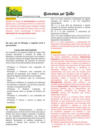 em parceria com o blog
RESOLUÇÃO
Quando o ar atinge um nível péssimo de qualidade
significa que a concentração de CO no ar está entre
30 e 40 partes por milhão (ppm). Segundo a tabela
dos efeitos do monóxido de carbono sobre os seres
humanos, nessa concentração o homem terá
diminuição de sua capacidade visual.
-----------------------------------
Em uma aula de Biologia, o seguinte texto é
apresentado:
LAGOA AZUL ESTÁ DOENTE
Os vereadores da pequena cidade de Lagoa Azul
estavam discutindo a situação da Saúde no
Município. A situação era mais grave com relação a
três doenças: Doença de Chagas, Esquistossomose e
Ascaridíase (lombriga). Na tentativa de prevenir
novos casos, foram apresentadas várias propostas :
• Proposta 1: Promover uma campanha de
vacinação.
• Proposta 2: Promover uma campanha de
educação da população com relação a noções
básicas de higiene, incluindo fervura de água.
• Proposta 3: Construir rede de saneamento
básico.
• Proposta 4: Melhorar as condições de edificação
das moradias e estimular o uso de telas nas portas
e janelas e mosquiteiros de filó.
• Proposta 5: Realizar campanha de
esclarecimento sobre os perigos de banhos nas
lagoas.
• Proposta 6: Aconselhar o uso controlado de
inseticidas.
• Proposta 7: Drenar e aterrar as lagoas do
município.
QUESTÃO 37
Em relação à Esquistossomose, a situação é
complexa, pois o ciclo de vida do verme que causa a
doença tem vários estágios, incluindo a existência
de um hospedeiro intermediário, um caramujo
aquático que é contaminado pelas fezes das pessoas
doentes. Analisando as medidas propostas, o
combate à doença terá sucesso se forem
implementadas:
(A) 1 e 6, pois envolvem a eliminação do agente
causador da doença e de seu hospedeiro
intermediário.
(B) 1 e 4, pois além de eliminarem o agente
causador da doença, também previnem o contato
do transmissor com as pessoas sãs.
(C) 4 e 6, pois envolvem o extermínio do
transmissor da doença.
(D) 1, 4 e 6, pois atingirão todas as fases do ciclo de
vida do agente causador da doença, incluindo o seu
hospedeiro intermediário.
(E) 3 e 5, pois prevenirão a contaminação do
hospedeiro intermediário pelas fezes das pessoas
doentes e a contaminação de pessoas sãs por águas
contaminadas.
RESOLUÇÃO
A esquistossomose é uma doença provocada por
um verme platelminto chamado Schistosoma
mansoni. Os esquistossomos vivem no interior das
veias do intestino. Reproduzem-se através de ovos,
que são eliminados para o interior do intestino e
saem do indivíduo com suas fezes. Em locais onde
não há recursos higiênicos e sanitários os
indivíduos defecam no chão e as fezes
contaminadas com esses ovos são levadas para
riachos, lagoas, etc. Na água os ovos se rompem e
liberam uma larva ciliada chamada miracídio. Os
miracídios nadam à procura do hospedeiro
intermediário, um caramujo do gênero
Biomphalaria, penetram pelas antenas e na
cavidade paleaal originam larvas que passam pleas
fases de esporocistos e cercarias. Os esporocistos
produzem gametas que se desenvolvem por
partenogênese, resultando na formação das
cercarias; apenas um miracídio ode formar
milhares de cercarias.
O caramujo morre e as cercarias, livres, nadam
ativamente até alcançar a pele de uma pessoa.
Penetram na pelo provocando coceiras no local.
Atingem os vasos sanguíneos, são arrastadas pela
circulação sanguínea e atingem as veias do
intestino, onde se desenvolvem, dando origem aos
vermes adutos. Esses vermes provocam a obstrução
da circulação sanguínea no intestino, o que
determina a ruptura dos vasos, com hemorragias,
passagem do plasma para a cavidade abdominal,
levando à barriga d’água (ascite). A doença é lent e
geralmente provoca a morte.
O combate à esquistossomose pode ser feito por:
• Construção de rede de saneamento básico
(esgotos);
 