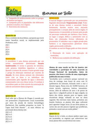 em parceria com o blog
• Campanha de esclarecimento sobre os perigos
de banhos nas lagoas;
• Campanha para as populações não defecarem
próximo à riachos, rios e lagoas;
• Extermínio dos moluscos.
-----------------------------------
QUESTÃO 38
Para o combate da Ascaridíase, a proposta que trará
maior benefício social, se implementada pela
Prefeitura, será:
(A) 1
(B) 3
(C) 4
(D) 5
(E) 6
RESOLUÇÃO
A ascaridíase é uma doença provocada por um
verme nematelminto denominado Ascaris
lumbricoides. O verme é parasita do intestino,
onde provoca distúrbios digestivos e cólicas.
Quando o numero de vermes é muito grande surge
o perigo de obstrução intestinal por novelos de
Ascaris. Os ovos desses animais são eliminados
junto com as fezes e os indivíduos são
contaminados pela ingestão de água e alimentos
contaminados com ovos desse verme. O combate à
ascaridíase pode ser feito através da construção de
rede de saneamento básico (esgotos).
-----------------------------------
QUESTÃO 39
Você sabe que a Doença de Chagas é causada por
um protozoário (Trypanosoma cruzi) transmitido
por meio da picada de insetos hematófagos
(barbeiros). Das medidas propostas no texto “A
Lagoa Azul Está Doente” , as mais efetivas na
prevenção dessa doença são:
(A) 1 e 2
(B) 3 e 5
(C) 4 e 6
(D) 1 e 3
(E) 2 e 3
RESOLUÇÃO
O mal de Chagas é provocado por um protozoário
flagelado denominado Trypanosoma cruzi. Trata-
se de uma doença mortal e oncurável. Evolui
lentamente, durante muitos anos, atacando
principalmente o coração além de outros órgãos. O
tripanossomo é transmitido ao homem pela picada
do percevejo conhecido por barbeiro. Esse inseto,
ao sugar o sangue, defeca e, juntamente com as
fezes, são eliminadas formas infectantes do
protozoário. O indivíduo coça a região picada pelo
barbeiro e os tripanossomos penetram nessa
região, provocando a infecção.
O combate ao mal de Chagas pode ser feito através
de :
• Eliminação do inseto com aplicação de
inseticidas;
• Melhoria nas condições de edificação.
-----------------------------------
Alunos de uma escola no Rio de Janeiro são
convidados a participar de uma excursão ao
Parque Nacional de Jurubatiba. Antes do
passeio, eles leem o trecho de uma reportagem
publicada em uma revista:
“Jurubatiba será o primeiro parque nacional em
área de restinga, num braço de areia com 31
quilômetros de extensão, formado entre o mar e
dezoito lagoas. Numa área de 14.000 hectares, ali
vivem jacarés, capivaras, lontras, tamanduás-
mirins, além de milhares de aves e de peixes de
água doce e salgada.Os peixes de água salgada, na
época das cheias, passam para as lagoas, onde
encontram abrigo, voltando ao mar na cheia
seguinte. Nos terrenos mais baixos, próximos aos
lençóis freáticos, as plantas têm água suficiente
para aguentar longas secas. Já nas áreas planas, os
cactos são um dos poucos vegetais que proliferam,
pintando o areal com um verde pálido.”
QUESTÃO 41
Depois de ler o texto, os alunos podem supor que,
em Jurubatiba, os vegetais que sobrevivem nas
áreas planas têm características tais como:
 