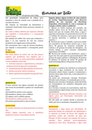 em parceria com o blog
(A) quantidade considerável de folhas, para
aumentar a área de contato com a umidade do ar
nos dias chuvosos.
(B) redução na velocidade da fotossíntese e
realização ininterrupta desse processo, durante as
24 horas.
(C) caules e folhas cobertos por espessas cutículas
que impedem o ressecamento e a consequente
perda de água.
(D) redução do calibre dos vasos que conduzem a
água e os sais minerais da raiz aos centros
produtores do vegetal, para evitar perdas.
(E) crescimento sob a copa de árvores frondosas,
que impede o ressecamento e consequente perda
de água.
RESOLUÇÃO
Nas áreas planas os cactos são um dos poucos
vegetais que proliferam. Isso significa que o
ambiente é seco e os cactos apresentam adaptação
a essas condições, entre elas:
• Cutículas espessas e impermeáveis, evitando a
perda excessiva de água por transpiração;
• Armazenamento de água (plantas suculentas);
• Células com altos valores osmóticos.
• Raízes superficiais ocupando uma grande área.
-----------------------------------
QUESTÃO 42
O texto anterior cita alguns exemplos de animais
que vivem em Jurubatiba e podem ser classificados
como:
(A) mamíferos, peixes e aves, apenas.
(B) mamíferos, peixes, aves e anfíbios.
(C) répteis, aves e anfíbios apenas.
(D) mamíferos, répteis, peixes e aves.
(E) animais pertencentes a uma só classe.
RESOLUÇÃO
Os animais descritos no texto pertencem às classes
dos:
Peixes, répteis (jacarés), aves e mamíferos
(capivaras, lontras e tamanduás-mirins)
-----------------------------------
Seguem abaixo alguns trechos de uma matéria
da revista “Superinteressante”, que descreve
hábitos de um morador de Barcelona
(Espanha), relacionando-os com o consumo de
energia e efeitos sobre o ambiente.
I. “Apenas no banho matinal, por exemplo, um
cidadão utiliza cerca de 50 litros de água, que
depois terá que ser tratada. Além disso, a água é
aquecida consumindo 1,5 quilowatts-hora (cerca de
1,3 milhões de calorias), e para gerar essa energia
foi preciso perturbar o ambiente de alguma
maneira...”.
II. “Na hora de ir para o trabalho, o percurso médio
dos moradores de Barcelona mostra que o carro
libera 90 gramas do venenoso monóxido de
carbono e 25 gramas de óxidos de nitrogênio... Ao
mesmo tempo, o carro consome combustível
equivalente a 8,9 kWh.”
III. “Na hora de recolher o lixo doméstico... quase 1
kg por dia. Em cada quilo há aproximadamente 240
gramas de papel, papelão e embalagens; 80 gramas
de plástico; 55 gramas de metal; 40 gramas de
material biodegradável e 80 gramas de vidro.”
QUESTÃO 47
No trecho I, a matéria faz referência ao tratamento
necessário à água resultante de um banho. As
afirmações abaixo dizem respeito a tratamentos e
destinos dessa água. Entre elas, a mais plausível é a
de que a água:
(A) passa por peneiração, cloração, floculação,
filtração e pós-cloração, e é canalizada para os rios.
(B) passa por cloração e destilação, sendo devolvida
aos consumidores em condições adequadas para
ser ingerida.
(C) é fervida e clorada em reservatórios, onde fica
armazenada por algum tempo antes de retornar aos
consumidores.
(D) passa por decantação, filtração, cloração e, em
alguns casos, por fluoretação, retornando aos
consumidores.
(E) não pode ser tratada devido à presença do
sabão, por isso é canalizada e despejada em rios.
RESOLUÇÃO
Inicialmente a água passa por decantação. As
partículas sólidas em suspensão são aglutinadas e
se separam na forma de flocos. Em seguida as
partículas soídas são retiradas da água por
filtração. O filtro consiste em camadas de careia e
cascalho. Para eliminar micro-organismos,
adiciona-se cloro (Cl2). Atualmente a água sofre
 