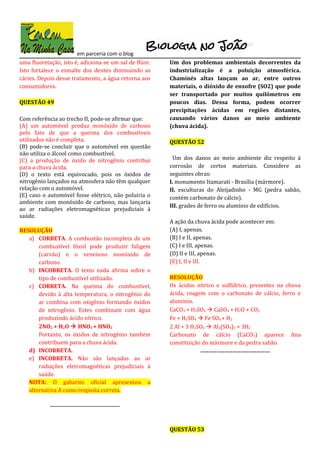 em parceria com o blog
uma fluoretação, isto é, adiciona-se um sal de flúor.
Isto fortalece o esmalte dos dentes diminuindo as
cáries. Depois desse tratamento, a água retorna aos
consumidores.
QUESTÃO 49
Com referência ao trecho II, pode-se afirmar que:
(A) um automóvel produz monóxido de carbono
pelo fato de que a queima dos combustíveis
utilizados não é completa.
(B) pode-se concluir que o automóvel em questão
não utiliza o álcool como combustível.
(C) a produção de óxido de nitrogênio contribui
para a chuva ácida.
(D) o texto está equivocado, pois os óxidos de
nitrogênio lançados na atmosfera não têm qualquer
relação com o automóvel.
(E) caso o automóvel fosse elétrico, não poluiria o
ambiente com monóxido de carbono, mas lançaria
ao ar radiações eletromagnéticas prejudiciais à
saúde.
RESOLUÇÃO
a) CORRETA. A combustão incompleta de um
combustível fóssil pode produzir fuligem
(carvão) e o venenoso monóxido de
carbono.
b) INCORRETA. O texto nada afirma sobre o
tipo de combustível utilizado.
c) CORRETA. Na queima do combustível,
devido à alta temperatura, o nitrogênio do
ar combina com oxigênio formando óxidos
de nitrogênio. Estes combinam com água
produzindo ácido nítrico.
2NO2 + H2O  HNO3 + HNO2
Portanto, os óxidos de nitrogênio também
contribuem para a chuva ácida.
d) INCORRETA.
e) INCORRETA. Não são lançadas ao ar
radiações eletromagnéticas prejudiciais à
saúde.
NOTA: O gabarito oficial apresentou a
alternativa A como resposta correta.
-----------------------------------
Um dos problemas ambientais decorrentes da
industrialização é a poluição atmosférica.
Chaminés altas lançam ao ar, entre outros
materiais, o dióxido de enxofre (SO2) que pode
ser transportado por muitos quilômetros em
poucos dias. Dessa forma, podem ocorrer
precipitações ácidas em regiões distantes,
causando vários danos ao meio ambiente
(chuva ácida).
QUESTÃO 52
Um dos danos ao meio ambiente diz respeito à
corrosão de certos materiais. Considere as
seguintes obras:
I. monumento Itamarati - Brasília (mármore).
II. esculturas do Aleijadinho - MG (pedra sabão,
contém carbonato de cálcio).
III. grades de ferro ou alumínio de edifícios.
A ação da chuva ácida pode acontecer em:
(A) I, apenas.
(B) I e II, apenas.
(C) I e III, apenas.
(D) II e III, apenas.
(E) I, II e III.
RESOLUÇÃO
Os ácidos nítrico e sulfídrico, presentes na chuva
ácida, reagem com o carbonato de cálcio, ferro e
alumínio.
CaCO3 + H2SO4  CaSO4 + H2O + CO2
Fe + H2SO4  Fe SO4 + H2
2 Al + 3 H2SO4  Al2(SO4)3 + 3H2
Carbonato de cálcio (CaCO3) aparece Ana
constituição do mármore e da pedra sabão.
-----------------------------------
QUESTÃO 53
 