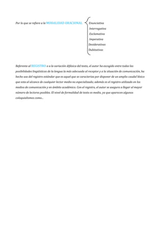 Por lo que se refiere a la MODALIDAD ORACIONAL Enunciativa
Interrogativa
Exclamativa
Imperativa
Desiderativas
Dubitativas
Referente al REGISTRO o a la variación difásica del texto, el autor ha escogido entre todas las
posibilidades lingüísticas de la lengua la más adecuada al receptor y a la situación de comunicación, ha
hecho uso del registro estándar que es aquel que se caracteriza por disponer de un amplio caudal léxico
que esta al alcance de cualquier lector medio no especializado; además es el registro utilizado en los
medios de comunicación y en ámbito académico. Con el registro, el autor se asegura a llegar al mayor
número de lectores posibles. El nivel de formalidad de texto es medio, ya que aparecen algunos
coloquialismos como...
 