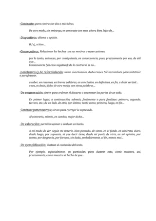 -Contraste: para contrastar dos o más ideas.
De otro modo, sin embargo, en contraste con esto, ahora bien, lejos de…
-Disyuntivos: dilema u opción.
O (u), o bien…
-Consecutivos: Relacionan los hechos con sus motivos o repercusiones.
por lo tanto, entonces, por consiguiente, en consecuencia, pues, precisamente por eso, de ahí
que…
Consecuencia (en caso negativo): de lo contrario, si no…
-Conclusivos y de reformulación: sacan conclusiones, deducciones. Sirven también para sintetizar
o parafrasear.
a saber, en resumen, en breves palabras, en conclusión, en definitiva, en fin, a decir verdad…
o sea, es decir, dicho de otro modo, con otras palabras…
-De enumeración: sirven para ordenar el discurso o enumerar las partes de un todo.
En primer lugar, a continuación, además, finalmente o para finalizar; primero, segundo,
tercero, etc.; de un lado, de otro, por último; tanto como; primero, luego, en fin…
-Contraargumentativos: sirven para corregir lo expresado.
Al contrario, miento, en cambio, mejor dicho…
-De valoración: permiten opinar o evaluar un hecho.
A mi modo de ver, según mi criterio, bien pensado, de veras, en el fondo, en concreto, claro,
desde luego, por supuesto, ni que decir tiene, desde mi punto de vista, en mi opinión, por
suerte, por desgracia, por fortuna, sin duda, probablemente, al fin, menos mal…
-De ejemplificación: ilustran el contenido del texto.
Por ejemplo, especialmente, en particular, para ilustrar esto, como muestra, así,
precisamente, como muestra el hecho de que…
 