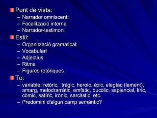 Punt de vista: Narrador omniscent:  Focalització interna Narrador-testimoni Estil: Organització gramatical: Vocabulari Adjectius Ritme Figures retòriques To: variable: retòric,  tràgic, heroic, èpic, elegíac (lament), amarg, melodramàtic, emfàtic, bucòlic, sapiencial, líric, còmic, satíric, irònic, sarcàstic, etc. Predomini d'algun camp semàntic? 