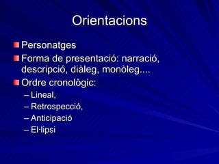 Orientacions Personatges Forma de presentació: narració, descripció, diàleg, monòleg.... Ordre cronològic: Lineal, Retrospecció, Anticipació  El·lipsi 