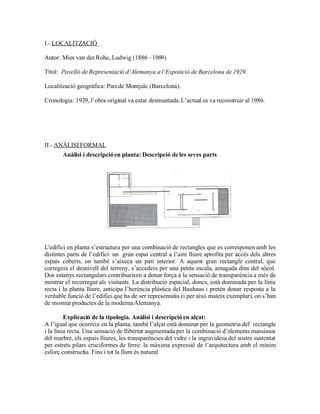I.- LOCALITZACIÓ

Autor: Mies van der Rohe, Ludwig (1886 –1969).

Títol: Pavelló de Representació d’Alemanya a l’Exposició de Barcelona de 1929.

Localització geogràfica: Parc de Montjuïc (Barcelona).

Cronologia: 1929, l’obra original va estar desmuntada. L’actual es va reconstruir al 1986.




II.- ANÀLISI FORMAL
       Anàlisi i descripció en planta: Descripció de les seves parts




L'edifici en planta s’estructura per una combinació de rectangles que es corresponen amb les
distintes parts de l’edifici: un gran espai central a l’aire lliure aprofita per accés dels altres
espais coberts, on també s’aixeca un pati interior. A aquest gran rectangle central, que
corregeix el desnivell del terreny, s’accedeix per una petita escala, amagada dins del sòcol.
Dos estanys rectangulars contribueixen a donar força a la sensació de transparència a més de
mostrar el recorregut als visitants. La distribució espacial, doncs, està dominada per la línia
recta i la planta lliure, anticipa l’herència plàstica del Bauhaus i pretén donar resposta a la
veritable funció de l’edifici que ha de ser representatiu (i per això mateix exemplar), on s’han
de mostrar productes de la moderna Alemanya.

         Explicació de la tipologia. Anàlisi i descripció en alçat:
A l’igual que ocorreix en la planta, també l’alçat està dominat per la geometria del rectangle
i la línia recta. Una sensació de llibertat augmentada per la combinació d’elements massissos
del marbre, els espais lliures, les transparències del vidre i la ingravidesa del sostre sustentat
per estrets pilars cruciformes de ferro: la màxima expressió de l’arquitectura amb el mínim
esforç constructiu. Fins i tot la llum és natural
 