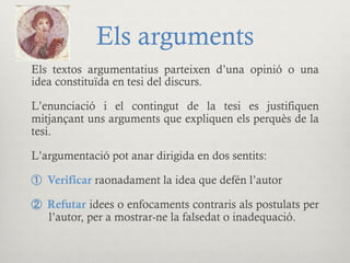 Els arguments
Els textos argumentatius parteixen d’una opinió o una
idea constituïda en tesi del discurs.
L’enunciació i el contingut de la tesi es justifiquen
mitjançant uns arguments que expliquen els perquès de la
tesi.
L’argumentació pot anar dirigida en dos sentits:
①  Verificar raonadament la idea que defén l’autor
②  Refutar idees o enfocaments contraris als postulats per
l’autor, per a mostrar-ne la falsedat o inadequació.
 