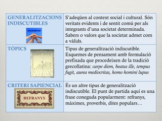 GENERALITZACIONS
INDISCUTIBLES
S’adeqüen al context social i cultural. Són
veritats evidents i de sentit comú per als
integrants d’una societat determinada.
Sabers o valors que la societat admet com
a vàlids.
TÒPICS Tipus de generalització indiscutible.
Esquemes de pensament amb formulació
prefixada que procedeixen de la tradició
grecollatina: carpe diem, beatus ille, tempus
fugit, aurea mediocritas, homo homini lupus
CRITERI SAPIENCIAL És un altre tipus de generalització
indiscutible. El punt de partida aquí es una
frase coneguda popularment: refranys,
màximes, proverbis, dites populars…
 