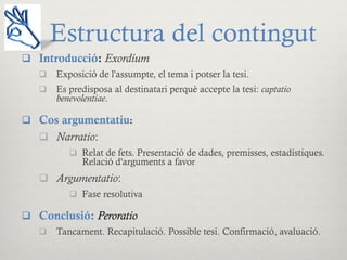 Estructura del contingut
q  Introducció: Exordium
q  Exposició de l'assumpte, el tema i potser la tesi.
q  Es predisposa al destinatari perquè accepte la tesi: captatio
benevolentiae.
q  Cos argumentatiu:
q  Narratio:
q  Relat de fets. Presentació de dades, premisses, estadístiques.
Relació d'arguments a favor
q  Argumentatio:
q  Fase resolutiva
q  Conclusió: Peroratio
q  Tancament. Recapitulació. Possible tesi. Confirmació, avaluació.
 