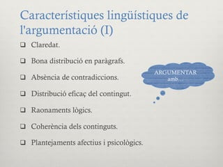 Característiques lingüístiques de
l'argumentació (I)
q  Claredat.
q  Bona distribució en paràgrafs.
q  Absència de contradiccions.
q  Distribució eficaç del contingut.
q  Raonaments lògics.
q  Coherència dels continguts.
q  Plantejaments afectius i psicològics.
ARGUMENTAR
amb…
 