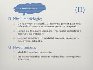 (II)
q  Nivell morfològic:
q  Ús del present d'indicatiu. Es recorre al pretèrit quan es fa
referència al passat o es nomenen processos temporals.
q  Funció predominant: apel·lativa → fórmules imperatives o
perifràstiques d'obligació.
q  Si funció expressiva → modalitat oracional desiderativa,
mode verbal subjuntiu.
q  Nivell sintàctic:
q  Modalitat oracional enunciativa
q  En textos subjectius: oracions exclamatives, interrogatives,
dubitatives...
ARGUMENTAR
 