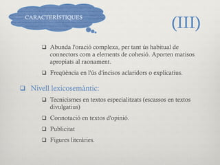 (III)
q  Abunda l'oració complexa, per tant ús habitual de
connectors com a elements de cohesió. Aporten matisos
apropiats al raonament.
q  Freqüència en l'ús d'incisos aclaridors o explicatius.
q  Nivell lexicosemàntic:
q  Tecnicismes en textos especialitzats (escassos en textos
divulgatius)
q  Connotació en textos d'opinió.
q  Publicitat
q  Figures literàries.
CARACTERÍSTIQUES
 
