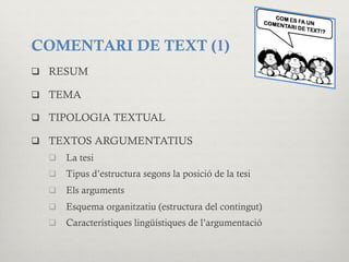 COMENTARI DE TEXT (1)
q  RESUM
q  TEMA
q  TIPOLOGIA TEXTUAL
q  TEXTOS ARGUMENTATIUS
q  La tesi
q  Tipus d’estructura segons la posició de la tesi
q  Els arguments
q  Esquema organitzatiu (estructura del contingut)
q  Característiques lingüístiques de l’argumentació
 
