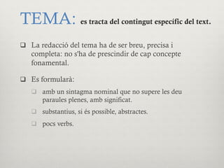 TEMA: es tracta del contingut específic del text.
q  La redacció del tema ha de ser breu, precisa i
completa: no s'ha de prescindir de cap concepte
fonamental.
q  Es formularà:
q  amb un sintagma nominal que no supere les deu
paraules plenes, amb significat.
q  substantius, si és possible, abstractes.
q  pocs verbs.
 