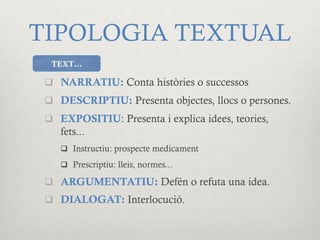 TIPOLOGIA TEXTUAL
q  NARRATIU: Conta històries o successos
q  DESCRIPTIU: Presenta objectes, llocs o persones.
q  EXPOSITIU: Presenta i explica idees, teories,
fets...
q  Instructiu: prospecte medicament
q  Prescriptiu: lleis, normes...
q  ARGUMENTATIU: Defén o refuta una idea.
q  DIALOGAT: Interlocució.
TEXT…
 