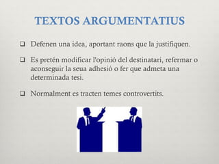 TEXTOS ARGUMENTATIUS
q  Defenen una idea, aportant raons que la justifiquen.
q  Es pretén modificar l'opinió del destinatari, refermar o
aconseguir la seua adhesió o fer que admeta una
determinada tesi.
q  Normalment es tracten temes controvertits.
 