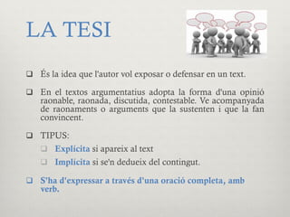 LA TESI
q  És la idea que l'autor vol exposar o defensar en un text.
q  En el textos argumentatius adopta la forma d'una opinió
raonable, raonada, discutida, contestable. Ve acompanyada
de raonaments o arguments que la sustenten i que la fan
convincent.
q  TIPUS:
q  Explícita si apareix al text
q  Implícita si se'n dedueix del contingut.
q  S'ha d'expressar a través d'una oració completa, amb
verb.
 