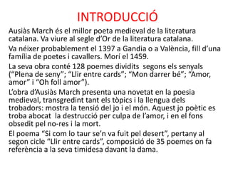 INTRODUCCIÓ
Ausiàs March és el millor poeta medieval de la literatura
catalana. Va viure al segle d’Or de la literatura catalana.
Va néixer probablement el 1397 a Gandia o a València, fill d’una
família de poetes i cavallers. Morí el 1459.
La seva obra conté 128 poemes dividits segons els senyals
(“Plena de seny”; “Llir entre cards”; “Mon darrer bé”; “Amor,
amor” i “Oh foll amor”).
L’obra d’Ausiàs March presenta una novetat en la poesia
medieval, transgredint tant els tòpics i la llengua dels
trobadors: mostra la tensió del jo i el món. Aquest jo poètic es
troba abocat la destrucció per culpa de l’amor, i en el fons
obsedit pel no-res i la mort.
El poema “Si com lo taur se’n va fuit pel desert”, pertany al
segon cicle “Llir entre cards”, composició de 35 poemes on fa
referència a la seva timidesa davant la dama.

 