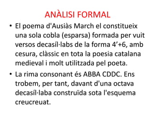 ANÀLISI FORMAL
• El poema d'Ausiàs March el constitueix
una sola cobla (esparsa) formada per vuit
versos decasíl·labs de la forma 4’+6, amb
cesura, clàssic en tota la poesia catalana
medieval i molt utilitzada pel poeta.
• La rima consonant és ABBA CDDC. Ens
trobem, per tant, davant d'una octava
decasíl·laba construïda sota l'esquema
creucreuat.

 