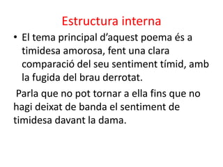 Estructura interna
• El tema principal d’aquest poema és a
timidesa amorosa, fent una clara
comparació del seu sentiment tímid, amb
la fugida del brau derrotat.
Parla que no pot tornar a ella fins que no
hagi deixat de banda el sentiment de
timidesa davant la dama.

 