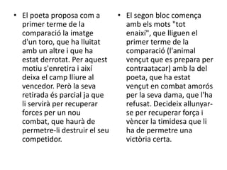 • El poeta proposa com a
primer terme de la
comparació la imatge
d'un toro, que ha lluitat
amb un altre i que ha
estat derrotat. Per aquest
motiu s'enretira i així
deixa el camp lliure al
vencedor. Però la seva
retirada és parcial ja que
li servirà per recuperar
forces per un nou
combat, que haurà de
permetre-li destruir el seu
competidor.

• El segon bloc comença
amb els mots "tot
enaixí", que lliguen el
primer terme de la
comparació (l'animal
vençut que es prepara per
contraatacar) amb la del
poeta, que ha estat
vençut en combat amorós
per la seva dama, que l'ha
refusat. Decideix allunyarse per recuperar força i
vèncer la timidesa que li
ha de permetre una
victòria certa.

 