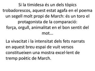 Si la timidesa és un dels tòpics
trobadorescos, aquest estat agafa en el poema
un segell molt propi de March: és un toro el
protagonista de la comparació:
força, orgull, animalitat en el bon sentit del
mot...
La vivacitat i la intensitat dels fets narrats
en aquest breu espai de vuit versos
constitueixen una mostra excel·lent de
tremp poètic de March.

 