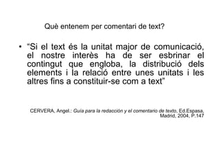 “ Si el text és la unitat major de comunicació, el nostre interès ha de ser esbrinar el contingut que engloba, la distribució dels elements i la relació entre unes unitats i les altres fins a constituir-se com a text” CERVERA, Angel.:  Gu ía para la redacción y el comentario de texto , Ed.Espasa, Madrid, 2004, P.147 Qu è entenem per comentari de text? 