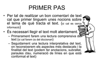PRIMER PAS Per tal de realitzar un bon comentari de text cal que primer tinguem unes nocions sobre el tema de qu è tracta el   text. ( si cal es cerca informació ) És necessari llegir el text molt atentament. Primerament farem una lectura comprensiva del text ( si cal farem  ús del diccionari ) Seguidament una lectura interpretativa del text, on reconeixerem els aspectes m és destacats i la finalitat del text (podem fer anotacions, subrallat, paraules clau, numeració de línies en que està conformat el text) 