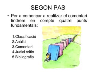SEGON PAS Per a començar a realitzar el comentari tindrem en compte quatre punts fundamentals: 1.Classificaci ó 2.Anàlisi 3.Comentari 4.Judici cr ític 5.Bibliografia 