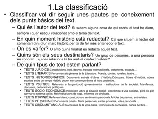 1.La classificaci ó Classificar vol dir seguir unes pautes pel coneixement dels punts b àsics del text. Qui  és l’autor del text?  Sí sabem alguna cosa de qui escriu el text ho diem, sempre i quan estigui relacionat amb el tema del text.   En quin moment històric està redactat?  Cal que situem al lector del comentari dins d’un marc històric per tal de fer més entenedor el text. On es va fer?  O amb quina finalitat es redacta aquell text. Quins són els seus destinataris?  Un grup de persones, a una persona en concret… quines relacions hi ha amb el context històric? De quin tipus de text estem parlant? TEXTS JUR ÍDICS: Constitucions, lleis, decrets, tractats internacionals, testaments, estatuts… TEXTS LITERARIS: Pertanyen als g èneres de la Literatura. Poesía, contes, noveles, teatre… TEXTS HISTORIOGR ÀFICS:  Documents estrets d’obres d’història.Cròniques, llibres d’història, obres escrites sobre un temps històric poden ser contemporànies al fet o posteriors . TEXTS POLÍTICS:  Referents a l’organització governamental i institucional de la societat. Manifestos, discursos, declaracions polítiques. TEXTS SOCIO-ECONÒMICS: Incideixen sobre la situació social i econòmica d’una societat, però no per canviar el sistema polític. Reivindicacions de vaga, informes de sindicats. TEXTS D’OPINIÓ: Reflexen idees, conviccions o sentiments personals.Articles de premsa, entrevistes. TEXTS PERSONALS: Documents privats. Diaris personals, cartes privades, notes personals… TEXTS CIRCUMSTANCIALS: Successos de la vida diaria. Cròniques de successos, partes bèl·lics… 