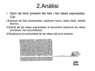 2.An àlisi Hem de tenir present els fets i les idees exposades. Cal: I.Exposar els fets assenyalats, explicant noms, dates t ítols, detalls tècnics… II.Estudi de les idees expresades al document (extreure les idees primàries i les secundàries) III.Explicació en profunditat de les idees del punt anterior. 