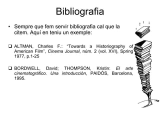 Bibliografia Sempre que fem servir bibliografia cal que la citem. Aqu í en teniu un exemple: ALTMAN, Charles F.: “Towards a Historiography of American Film”,  Cinema Journal , n úm. 2 (vol. XVI), Spring 1977, p.1-25 BORDWELL, David; THOMPSON, Kristin:  El arte cinematográfico. Una introducción , PAIDÓS, Barcelona, 1995. 