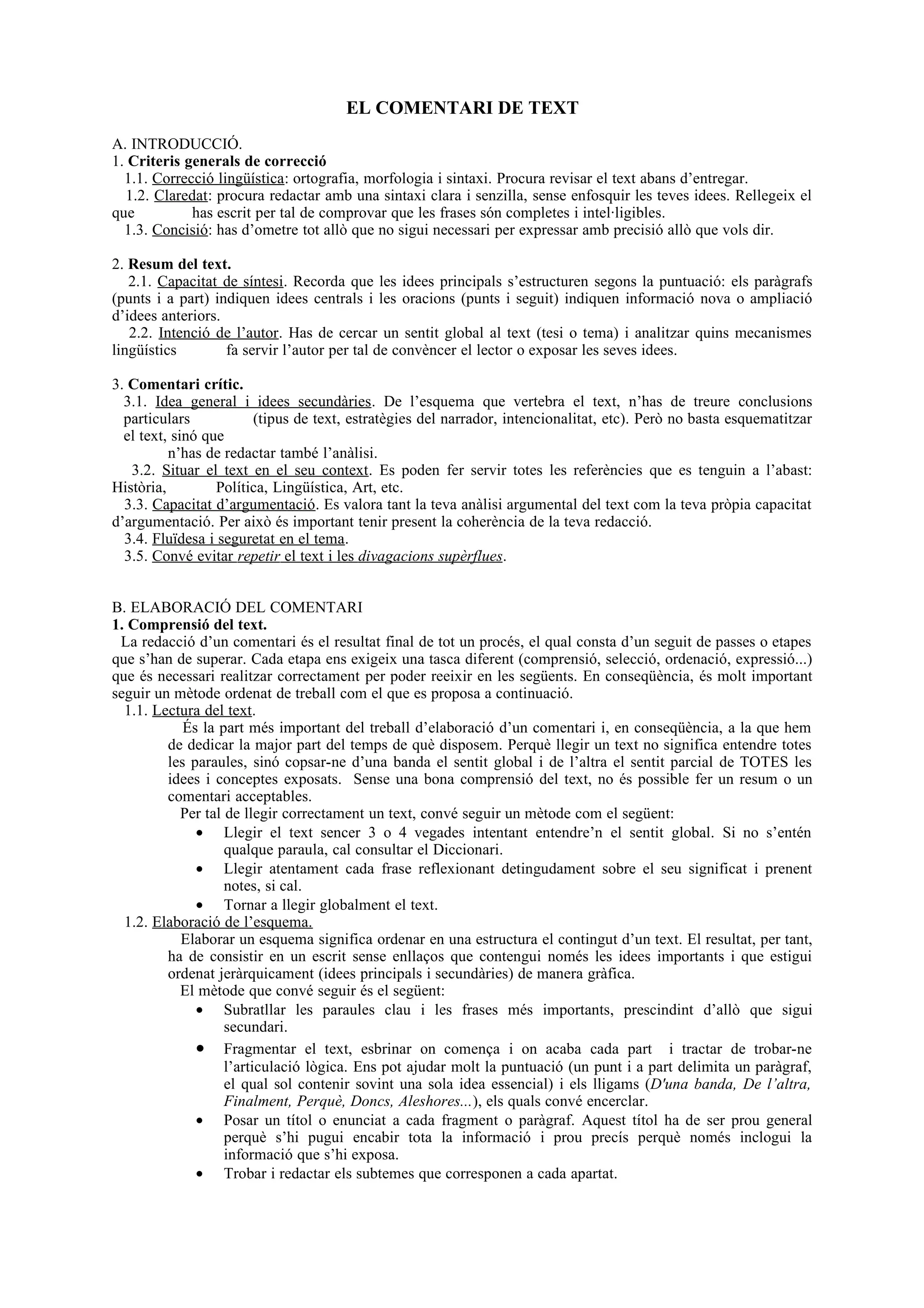 EL COMENTARI DE TEXT
A. INTRODUCCIÓ.
1. Criteris generals de correcció
  1.1. Correcció lingüística: ortografia, morfologia i sintaxi. Procura revisar el text abans d’entregar.
  1.2. Claredat: procura redactar amb una sintaxi clara i senzilla, sense enfosquir les teves idees. Rellegeix el
que          has escrit per tal de comprovar que les frases són completes i intel·ligibles.
  1.3. Concisió: has d’ometre tot allò que no sigui necessari per expressar amb precisió allò que vols dir.

2. Resum del text.
   2.1. Capacitat de síntesi. Recorda que les idees principals s’estructuren segons la puntuació: els paràgrafs
(punts i a part) indiquen idees centrals i les oracions (punts i seguit) indiquen informació nova o ampliació
d’idees anteriors.
   2.2. Intenció de l’autor. Has de cercar un sentit global al text (tesi o tema) i analitzar quins mecanismes
lingüístics        fa servir l’autor per tal de convèncer el lector o exposar les seves idees.

3. Comentari crític.
  3.1. Idea general i idees secundàries. De l’esquema que vertebra el text, n’has de treure conclusions
  particulars           (tipus de text, estratègies del narrador, intencionalitat, etc). Però no basta esquematitzar
  el text, sinó que
          n’has de redactar també l’anàlisi.
   3.2. Situar el text en el seu context. Es poden fer servir totes les referències que es tenguin a l’abast:
Història,         Política, Lingüística, Art, etc.
  3.3. Capacitat d’argumentació. Es valora tant la teva anàlisi argumental del text com la teva pròpia capacitat
d’argumentació. Per això és important tenir present la coherència de la teva redacció.
  3.4. Fluïdesa i seguretat en el tema.
  3.5. Convé evitar repetir el text i les divagacions supèrflues.


B. ELABORACIÓ DEL COMENTARI
1. Comprensió del text.
 La redacció d’un comentari és el resultat final de tot un procés, el qual consta d’un seguit de passes o etapes
que s’han de superar. Cada etapa ens exigeix una tasca diferent (comprensió, selecció, ordenació, expressió...)
que és necessari realitzar correctament per poder reeixir en les següents. En conseqüència, és molt important
seguir un mètode ordenat de treball com el que es proposa a continuació.
  1.1. Lectura del text.
            És la part més important del treball d’elaboració d’un comentari i, en conseqüència, a la que hem
         de dedicar la major part del temps de què disposem. Perquè llegir un text no significa entendre totes
         les paraules, sinó copsar-ne d’una banda el sentit global i de l’altra el sentit parcial de TOTES les
         idees i conceptes exposats. Sense una bona comprensió del text, no és possible fer un resum o un
         comentari acceptables.
           Per tal de llegir correctament un text, convé seguir un mètode com el següent:
              • Llegir el text sencer 3 o 4 vegades intentant entendre’n el sentit global. Si no s’entén
                   qualque paraula, cal consultar el Diccionari.
              • Llegir atentament cada frase reflexionant detingudament sobre el seu significat i prenent
                   notes, si cal.
              • Tornar a llegir globalment el text.
  1.2. Elaboració de l’esquema.
           Elaborar un esquema significa ordenar en una estructura el contingut d’un text. El resultat, per tant,
         ha de consistir en un escrit sense enllaços que contengui només les idees importants i que estigui
         ordenat jeràrquicament (idees principals i secundàries) de manera gràfica.
           El mètode que convé seguir és el següent:
              • Subratllar les paraules clau i les frases més importants, prescindint d’allò que sigui
                   secundari.
              • Fragmentar el text, esbrinar on comença i on acaba cada part i tractar de trobar-ne
                   l’articulació lògica. Ens pot ajudar molt la puntuació (un punt i a part delimita un paràgraf,
                   el qual sol contenir sovint una sola idea essencial) i els lligams (D'una banda, De l’altra,
                   Finalment, Perquè, Doncs, Aleshores...), els quals convé encerclar.
              • Posar un títol o enunciat a cada fragment o paràgraf. Aquest títol ha de ser prou general
                   perquè s’hi pugui encabir tota la informació i prou precís perquè només inclogui la
                   informació que s’hi exposa.
              • Trobar i redactar els subtemes que corresponen a cada apartat.
 