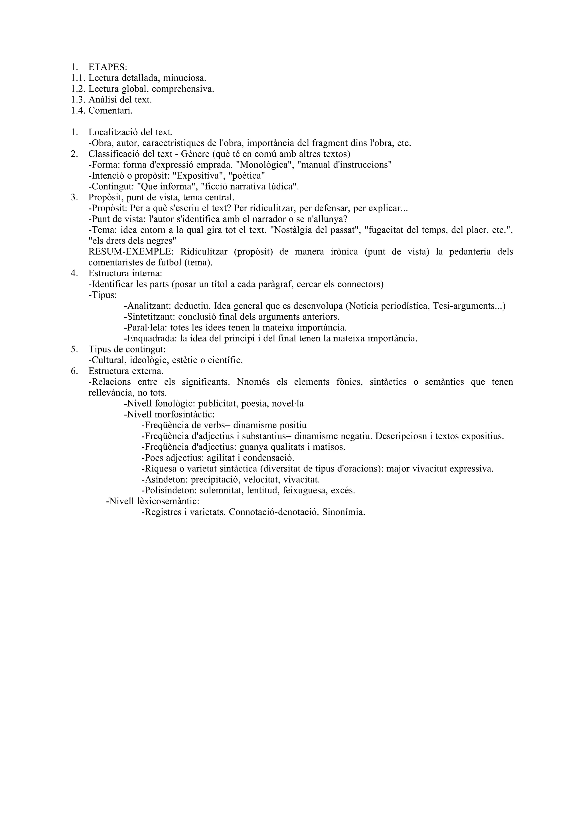 1. ETAPES:
1.1. Lectura detallada, minuciosa.
1.2. Lectura global, comprehensiva.
1.3. Anàlisi del text.
1.4. Comentari.

1.   Localització del text.
     -Obra, autor, caracetrístiques de l'obra, importància del fragment dins l'obra, etc.
2.   Classificació del text - Gènere (què té en comú amb altres textos)
     -Forma: forma d'expressió emprada. "Monològica", "manual d'instruccions"
     -Intenció o propòsit: "Expositiva", "poètica"
     -Contingut: "Que informa", "ficció narrativa lúdica".
3.   Propòsit, punt de vista, tema central.
     -Propòsit: Per a què s'escriu el text? Per ridiculitzar, per defensar, per explicar...
     -Punt de vista: l'autor s'identifica amb el narrador o se n'allunya?
     -Tema: idea entorn a la qual gira tot el text. "Nostàlgia del passat", "fugacitat del temps, del plaer, etc.",
     "els drets dels negres"
     RESUM-EXEMPLE: Ridiculitzar (propòsit) de manera irònica (punt de vista) la pedanteria dels
     comentaristes de futbol (tema).
4.   Estructura interna:
     -Identificar les parts (posar un títol a cada paràgraf, cercar els connectors)
     -Tipus:
               -Analitzant: deductiu. Idea general que es desenvolupa (Notícia periodística, Tesi-arguments...)
               -Sintetitzant: conclusió final dels arguments anteriors.
               -Paral·lela: totes les idees tenen la mateixa importància.
               -Enquadrada: la idea del principi i del final tenen la mateixa importància.
5.   Tipus de contingut:
     -Cultural, ideològic, estètic o científic.
6.   Estructura externa.
     -Relacions entre els significants. Nnomés els elements fònics, sintàctics o semàntics que tenen
     rellevància, no tots.
               -Nivell fonològic: publicitat, poesia, novel·la
               -Nivell morfosintàctic:
                    -Freqüència de verbs= dinamisme positiu
                    -Freqüència d'adjectius i substantius= dinamisme negatiu. Descripciosn i textos expositius.
                    -Freqüència d'adjectius: guanya qualitats i matisos.
                    -Pocs adjectius: agilitat i condensació.
                    -Riquesa o varietat sintàctica (diversitat de tipus d'oracions): major vivacitat expressiva.
                    -Asíndeton: precipitació, velocitat, vivacitat.
                    -Polisíndeton: solemnitat, lentitud, feixuguesa, excés.
          -Nivell lèxicosemàntic:
                    -Registres i varietats. Connotació-denotació. Sinonímia.
 