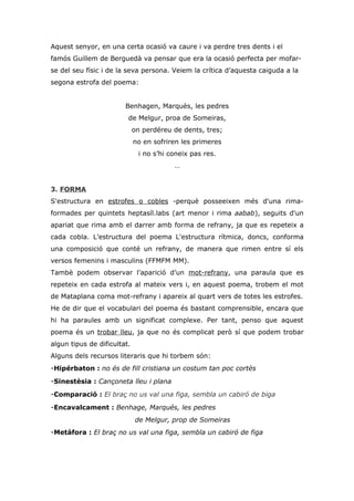 Aquest senyor, en una certa ocasió va caure i va perdre tres dents i el
famós Guillem de Berguedà va pensar que era la ocasió perfecta per mofar-
se del seu físic i de la seva persona. Veiem la crítica d’aquesta caiguda a la
segona estrofa del poema:


                        Benhagen, Marquès, les pedres
                         de Melgur, proa de Someiras,
                             on perdéreu de dents, tres;
                             no en sofriren les primeres
                              i no s’hi coneix pas res.
                                         …


3. FORMA
S'estructura en estrofes o cobles -perquè posseeixen més d'una rima-
formades per quintets heptasíl.labs (art menor i rima aabab), seguits d'un
apariat que rima amb el darrer amb forma de refrany, ja que es repeteix a
cada cobla. L’estructura del poema L'estructura rítmica, doncs, conforma
una composició que conté un refrany, de manera que rimen entre sí els
versos femenins i masculins (FFMFM MM).
Tambè podem observar l’aparició d’un mot-refrany, una paraula que es
repeteix en cada estrofa al mateix vers i, en aquest poema, trobem el mot
de Mataplana coma mot-refrany i apareix al quart vers de totes les estrofes.
He de dir que el vocabulari del poema és bastant comprensible, encara que
hi ha paraules amb un significat complexe. Per tant, penso que aquest
poema és un trobar lleu, ja que no és complicat però sí que podem trobar
algun tipus de dificultat.
Alguns dels recursos literaris que hi torbem són:
-Hipérbaton : no és de fill cristiana un costum tan poc cortès
-Sinestèsia : Cançoneta lleu i plana
-Comparació : El braç no us val una figa, sembla un cabiró de biga
-Encavalcament : Benhage, Marqués, les pedres
                             de Melgur, prop de Someiras
-Metáfora : El braç no us val una figa, sembla un cabiró de figa
 