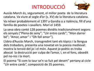 INTRODUCCIÓ
Ausiàs March és, segurament, el millor poeta de la literatura
catalana. Va viure al segle d’or (s. XV) de la literatura catalana.
Va néixer probablement el 1397 a Gandia o a València, fill d’una
família de poetes i cavallers. Morí el 1459.
La seva obra conté 128 poemes dividits tradicionalment segons
els senyals (“Plena de seny”; “Llir entre cards”; “Mon darrer
bé”; “Amor, amor” i “Oh foll amor”).
L’obra d’Ausiàs March, transgredint tant els tòpics i la llengua
dels trobadors, presenta una novetat en la poesia medieval:
mostra la tensió del jo i el món. Aquest jo poètic es troba
abocat la destrucció per culpa de l’amor, I, en el fons, obsedit
pel no-res i la mort.
El poema “Si com lo taur se’n va fuit pel desert” pertany al cicle
“Llir entre cards”, composició de 35 poemes.

 
