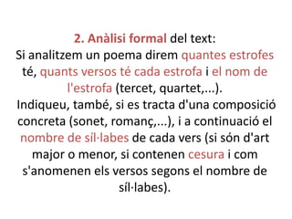 2. Anàlisi formal del text:
Si analitzem un poema direm quantes estrofes
té, quants versos té cada estrofa i el nom de
l'estrofa (tercet, quartet,...).
Indiqueu, també, si es tracta d'una composició
concreta (sonet, romanç,...), i a continuació el
nombre de síl·labes de cada vers (si són d'art
major o menor, si contenen cesura i com
s'anomenen els versos segons el nombre de
síl·labes).

 