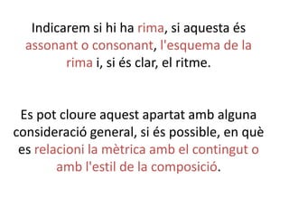 Indicarem si hi ha rima, si aquesta és
assonant o consonant, l'esquema de la
rima i, si és clar, el ritme.

Es pot cloure aquest apartat amb alguna
consideració general, si és possible, en què
es relacioni la mètrica amb el contingut o
amb l'estil de la composició.

 
