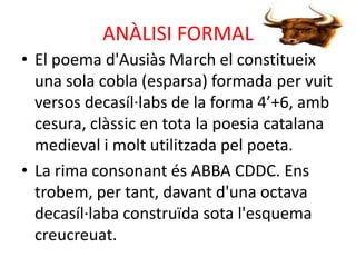 ANÀLISI FORMAL
• El poema d'Ausiàs March el constitueix
una sola cobla (esparsa) formada per vuit
versos decasíl·labs de la forma 4’+6, amb
cesura, clàssic en tota la poesia catalana
medieval i molt utilitzada pel poeta.
• La rima consonant és ABBA CDDC. Ens
trobem, per tant, davant d'una octava
decasíl·laba construïda sota l'esquema
creucreuat.

 