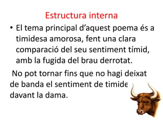 Estructura interna
• El tema principal d’aquest poema és a
timidesa amorosa, fent una clara
comparació del seu sentiment tímid,
amb la fugida del brau derrotat.
No pot tornar fins que no hagi deixat
de banda el sentiment de timidesa
davant la dama.

 